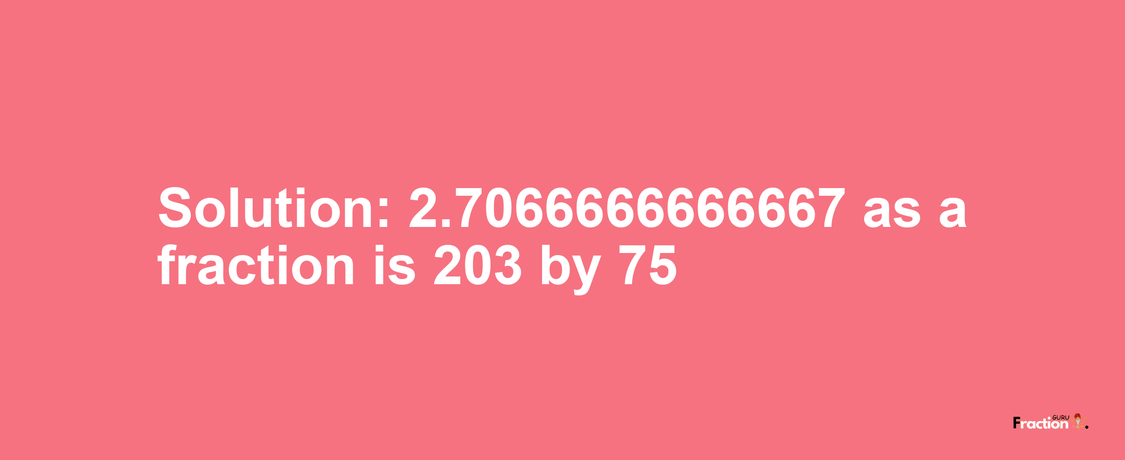 Solution:2.7066666666667 as a fraction is 203/75
